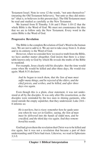 Testament Israel. Note in verse 12 the words, ““not unto themselves””
(meaning the Old Testament believers), ““but unto us they did minister”” (that is, to believers in this present day). The Old Testament must
be read and studied as carefully as the New Testament.
We learned from II Timothy 3:16 and I Peter 1:10-12 that the
whole Bible is the Word of God. We must not countenance the idea
that we are to follow only the New Testament. Every word in the
entire Bible is the Word of God.
Progressive Revelation
The Bible is the complete Revelation of God’’s Word to the human
race. We are not to add to it. We are not to take away from it. It alone
and in its entirety is the Word of God.
However, when we consider how we receive truth from the Bible,
we have another matter altogether. God insists that there is a timetable known only to God by which He reveals the truths of the Bible
to mankind.
For example, Jesus clearly told his disciples that the time would
come when He would be killed and after three days, He would rise
again. Mark 8:31 declares:
And he began to teach them, that the Son of man must
suffer many things, and be rejected of the elders, and the
chief priests, and scribes, and be killed, and after three
days rise again.
Even though this is a plain, clear statement, it was not understood at all by the disciples. It was only after His resurrection, as the
disciples were reminded by the two men in shining garments, who
stood outside the empty sepulcher, that they understood. Luke 24:6 8 informs us:
He is not here, but is risen: remember how he spake unto
you when he was yet in Galilee, saying, the Son of man
must be delivered into the hands of sinful men, and be
crucified, and the third day rise again. And they remembered his words.
God had given them the revelation that Christ was to be killed and
rise again, but it was not a revelation that became a part of their
understanding until Christ had risen. Likewise, we read in Ephesians
3:3-5:
Chapter 1 Biblical Interpretation

7

 