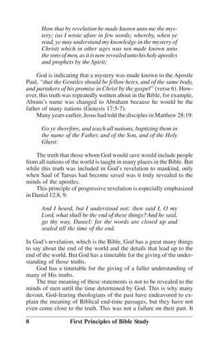 How that by revelation he made known unto me the mystery; (as I wrote afore in few words; whereby, when ye
read, ye may understand my knowledge in the mystery of
Christ) which in other ages was not made known unto
the sons of men, as it is now revealed unto his holy apostles
and prophets by the Spirit;
God is indicating that a mystery was made known to the Apostle
Paul, ““that the Gentiles should be fellow heirs, and of the same body,
and partakers of his promise in Christ by the gospel”” (verse 6). However, this truth was repeatedly written about in the Bible, for example,
Abram’’s name was changed to Abraham because he would be the
father of many nations (Genesis 17:5-7).
Many years earlier, Jesus had told the disciples in Matthew 28:19:
Go ye therefore, and teach all nations, baptizing them in
the name of the Father, and of the Son, and of the Holy
Ghost:
The truth that those whom God would save would include people
from all nations of the world is taught in many places in the Bible. But
while this truth was included in God’’s revelation to mankind, only
when Saul of Tarsus had become saved was it truly revealed to the
minds of the apostles.
This principle of progressive revelation is especially emphasized
in Daniel 12:8, 9:
And I heard, but I understood not: then said I, O my
Lord, what shall be the end of these things? And he said,
go thy way, Daniel: for the words are closed up and
sealed till the time of the end.
In God’’s revelation, which is the Bible, God has a great many things
to say about the end of the world and the details that lead up to the
end of the world. But God has a timetable for the giving of the understanding of those truths.
God has a timetable for the giving of a fuller understanding of
many of His truths.
The true meaning of these statements is not to be revealed to the
minds of men until the time determined by God. This is why many
devout, God-fearing theologians of the past have endeavored to explain the meaning of Biblical end-time passages, but they have not
even come close to the truth. This was not a failure on their part. It
8

First Principles of Bible Study

 