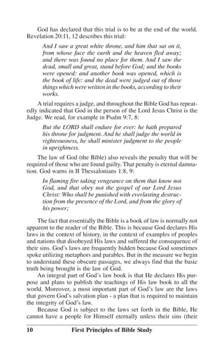 God has declared that this trial is to be at the end of the world.
Revelation 20:11, 12 describes this trial:
And I saw a great white throne, and him that sat on it,
from whose face the earth and the heaven fled away;
and there was found no place for them. And I saw the
dead, small and great, stand before God; and the books
were opened: and another book was opened, which is
the book of life: and the dead were judged out of those
things which were written in the books, according to their
works.
A trial requires a judge, and throughout the Bible God has repeatedly indicated that God in the person of the Lord Jesus Christ is the
Judge. We read, for example in Psalm 9:7, 8:
But the LORD shall endure for ever: he hath prepared
his throne for judgment. And he shall judge the world in
righteousness, he shall minister judgment to the people
in uprightness.
The law of God (the Bible) also reveals the penalty that will be
required of those who are found guilty. That penalty is eternal damnation. God warns in II Thessalonians 1:8, 9:
In flaming fire taking vengeance on them that know not
God, and that obey not the gospel of our Lord Jesus
Christ: Who shall be punished with everlasting destruction from the presence of the Lord, and from the glory of
his power;
The fact that essentially the Bible is a book of law is normally not
apparent to the reader of the Bible. This is because God declares His
laws in the context of history, in the context of examples of peoples
and nations that disobeyed His laws and suffered the consequence of
their sins. God’’s laws are frequently hidden because God sometimes
spoke utilizing metaphors and parables. But in the measure we begin
to understand these obscure passages, we always find that the basic
truth being brought is the law of God.
An integral part of God’’s law book is that He declares His purpose and plans to publish the teachings of His law book to all the
world. Moreover, a most important part of God’’s law are the laws
that govern God’’s salvation plan - a plan that is required to maintain
the integrity of God’’s law.
Because God is subject to the laws set forth in the Bible, He
cannot have a people for Himself eternally unless their sins (their
10

First Principles of Bible Study

 