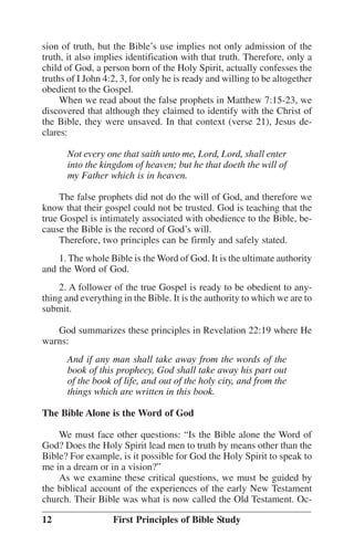 sion of truth, but the Bible’’s use implies not only admission of the
truth, it also implies identification with that truth. Therefore, only a
child of God, a person born of the Holy Spirit, actually confesses the
truths of I John 4:2, 3, for only he is ready and willing to be altogether
obedient to the Gospel.
When we read about the false prophets in Matthew 7:15-23, we
discovered that although they claimed to identify with the Christ of
the Bible, they were unsaved. In that context (verse 21), Jesus declares:
Not every one that saith unto me, Lord, Lord, shall enter
into the kingdom of heaven; but he that doeth the will of
my Father which is in heaven.
The false prophets did not do the will of God, and therefore we
know that their gospel could not be trusted. God is teaching that the
true Gospel is intimately associated with obedience to the Bible, because the Bible is the record of God’’s will.
Therefore, two principles can be firmly and safely stated.
1. The whole Bible is the Word of God. It is the ultimate authority
and the Word of God.
2. A follower of the true Gospel is ready to be obedient to anything and everything in the Bible. It is the authority to which we are to
submit.
God summarizes these principles in Revelation 22:19 where He
warns:
And if any man shall take away from the words of the
book of this prophecy, God shall take away his part out
of the book of life, and out of the holy city, and from the
things which are written in this book.
The Bible Alone is the Word of God
We must face other questions: ““Is the Bible alone the Word of
God? Does the Holy Spirit lead men to truth by means other than the
Bible? For example, is it possible for God the Holy Spirit to speak to
me in a dream or in a vision?””
As we examine these critical questions, we must be guided by
the biblical account of the experiences of the early New Testament
church. Their Bible was what is now called the Old Testament. Oc12

First Principles of Bible Study

 