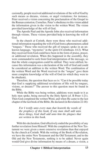 casionally, people received additional revelations of the will of God by
such means as dreams, visions, or angel visitations; for instance,
Peter received a vision concerning the proclamation of the Gospel to
the Roman centurion, Cornelius. Peter’’s obedience to this vision added
the information given in the vision to the written Word. The vision
provided knowledge of the will of God.
The Apostle Paul and the Apostle John also received information
through visions. These visions provided help in knowing the will of
God.
In the church at Corinth, there were those who received additional information regarding the will of God from a phenomenon called
““tongues.”” Those who received the gift of tongues spoke in an unknown language, ““mysteries”” in the spirit (I Corinthians 14:2). What
they received from God could have been in the form of praise, prayer,
or additional revelation. When this happened in the assembly, they
were commanded to seek from God interpretation of the message, so
that the whole congregation could be edified. They were edified, because this information was a declaration of the will of God and could
be considered an addition to the written Word. The combination of
the written Word and the Word received in the ““tongue”” gave them
more complete knowledge of the will of God (to which they were to
be obedient).
Therefore, the question that faces us is: ““Can it be possible today
that God is supplying additional revelations of His will by tongues,
visions, or dreams?”” The answer to this question must be found in
the Bible.
While the Bible was being written, additions were made to it as
holy men spoke, being moved by the Holy Spirit (cf. II Peter 1:21).
Then God completed the written Word, and when He came to the last
chapter of the last book of the Bible, He declared (in Revelation 22:18):
For I testify unto every man that heareth the words of
the prophecy of this book, If any man shall add unto
these things, God shall add unto him the plagues that
are written in this book.
With this declaration, God effectively ended the possibility of any
further revelation from Himself. With the completion of the New Testament we were given a more extensive revelation than that enjoyed
by the church at Corinth. With the writing of the Book of Revelation,
we have the entire New Testament and the Old Testament; and to the
Old and the New Testaments, nothing is to be added. Never again
would God give divine information by means of a dream, a vision, a
Chapter 1 Biblical Interpretation

13

 