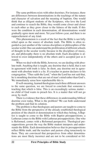 The same problem exists with other doctrines. For instance, there
are differences between denominations in the teachings of the nature
and character of salvation and the meaning of baptism. One would
think that as diligent students of the Scriptures, who love the Lord
and continue to search the Bible, they would come closer and closer
to each other as they grow closer to the fulness of the truth. If this
were the condition in each denomination, all denominations would
gradually agree more and more. Yet year follows year, and there is no
rapprochement of any kind.
This phenomenon is a result of the fact that the Bible is not fully
relied upon as the source of absolute truth. The Bible is often regarded as just another of the various disciplines or philosophies of the
secular world. One can understand the proliferation of different schools
of thought in the secular world, because in the disciplines of music,
art, and philosophy there is no absolute truth. Each discipline is allowed to exist independently of the others and is accepted just as it
stands.
When we deal with the Bible, however, we are dealing with absolute truth. Anything that is taught, any doctrine that is held, that is not
in agreement with truth is false. In short, any doctrine not in agreement with absolute truth is a lie. If a teacher or pastor declares to his
congregation, ““Thus saith the Lord,”” when the Lord has not said that,
he is mouthing doctrines that are out of man’’s mind rather than God’’s.
We immediately sense how reprehensible this is.
If well-meaning, learned theologians teach three different answers
to the same question, we are forced to conclude that someone is
teaching that which is false. This is an exceedingly serious matter no child of God wants to preach lies. It is a matter that will not go
away by itself.
There is evidence that these differences in understanding biblical
doctrine exist today. What is the problem? We can both understand
the problem and find its solution.
The problem is that theologians and pastors are taught to come to
the Bible from the perspective of the already established theological
position of the church or denomination to which they belong. A Baptist is taught to come to the Bible with Baptist presuppositions; a
Lutheran comes to the Bible with Lutheran presuppositions. One who
is Reformed, comes with a Reformed perspective. Theological presuppositions govern the way the Bible student interprets and understands the Bible. Each denomination believes that its presuppositions
reflect Bible truth, and the teachers and pastors cling tenaciously to
them. They are convinced that perspectives from other denominations are most likely incorrect and are not to be considered or fol22

First Principles of Bible Study

 