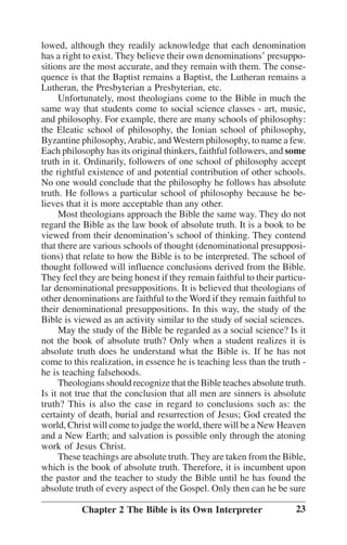 lowed, although they readily acknowledge that each denomination
has a right to exist. They believe their own denominations’’ presuppositions are the most accurate, and they remain with them. The consequence is that the Baptist remains a Baptist, the Lutheran remains a
Lutheran, the Presbyterian a Presbyterian, etc.
Unfortunately, most theologians come to the Bible in much the
same way that students come to social science classes - art, music,
and philosophy. For example, there are many schools of philosophy:
the Eleatic school of philosophy, the Ionian school of philosophy,
Byzantine philosophy, Arabic, and Western philosophy, to name a few.
Each philosophy has its original thinkers, faithful followers, and some
truth in it. Ordinarily, followers of one school of philosophy accept
the rightful existence of and potential contribution of other schools.
No one would conclude that the philosophy he follows has absolute
truth. He follows a particular school of philosophy because he believes that it is more acceptable than any other.
Most theologians approach the Bible the same way. They do not
regard the Bible as the law book of absolute truth. It is a book to be
viewed from their denomination’’s school of thinking. They contend
that there are various schools of thought (denominational presuppositions) that relate to how the Bible is to be interpreted. The school of
thought followed will influence conclusions derived from the Bible.
They feel they are being honest if they remain faithful to their particular denominational presuppositions. It is believed that theologians of
other denominations are faithful to the Word if they remain faithful to
their denominational presuppositions. In this way, the study of the
Bible is viewed as an activity similar to the study of social sciences.
May the study of the Bible be regarded as a social science? Is it
not the book of absolute truth? Only when a student realizes it is
absolute truth does he understand what the Bible is. If he has not
come to this realization, in essence he is teaching less than the truth he is teaching falsehoods.
Theologians should recognize that the Bible teaches absolute truth.
Is it not true that the conclusion that all men are sinners is absolute
truth? This is also the case in regard to conclusions such as: the
certainty of death, burial and resurrection of Jesus; God created the
world, Christ will come to judge the world, there will be a New Heaven
and a New Earth; and salvation is possible only through the atoning
work of Jesus Christ.
These teachings are absolute truth. They are taken from the Bible,
which is the book of absolute truth. Therefore, it is incumbent upon
the pastor and the teacher to study the Bible until he has found the
absolute truth of every aspect of the Gospel. Only then can he be sure
Chapter 2 The Bible is its Own Interpreter

23

 