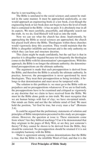 that he is not teaching a lie.
The Bible is unrelated to the social sciences and cannot be studied in the same manner. It must be approached analytically, as one
would approach an engineering book or a law book, even though the
engineering book or law book does not begin to have the level of truth
that is contained in the Bible - it has no peer. It is absolutely true in all
its aspects. We must carefully, prayerfully, and diligently search out
the truth. As we do, God Himself will lead us into the truth.
Now we can see what the church has done. Inadvertently, by
approaching the Bible as social sciences are approached, the church
has placed itself above the Bible. Theologians within these churches
would vigorously deny this assertion. They would maintain that the
Bible is altogether infallible and inerrant and is the only authority on
which they can lean and structure doctrine.
This claim might be made confidently, but the sad fact is that in
practice it is altogether negated because too frequently the theologian
comes to the Bible with his denomination’’s presuppositions. With this
approach, the Bible is no longer the ultimate authority; the denominational presuppositions are the ultimate authority.
The argument is made that each presupposition is derived from
the Bible, and therefore the Bible is actually the ultimate authority. In
practice, however, the presupposition is never questioned by most
theologians. They treat their presupposition as being inviolate; it belongs to that denomination and must never be tampered with.
The solution to this problem is: we must go to the Bible with no
prejudices and no presuppositions whatsoever. If we are to find truth,
the presuppositions have to be examined and critiqued as vigorously
as any doctrine that we claim to have received from the Bible. We
must let the Bible alone guide us into truth. We must recognize that
we are human beings with feet of clay; we have sin-tainted minds.
Our minds are finite and not like the infinite mind of God. We must
hold the position, ““let God be true, but every man a liar”” (Romans
3:4).
It could be argued that the preliminary statements of solution and
principles of Bible interpretation presented in this study are presuppositions. However, the question at issue is: These statements come
from where? Are they biblical teachings? Can it be demonstrated that
they originate in the pages of Holy Writ, or are they just someone’’s
theory? If they cannot be shown to be derived from the Bible, they
should be corrected. No presupposition should be retained if it is not
in complete harmony with the Bible.
There is agreement among various denominations that the Bible
is true, that the Bible is the infallible Word of God, and that it is the
24

First Principles of Bible Study

 