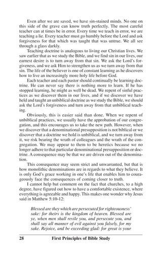 Even after we are saved, we have sin-stained minds. No one on
this side of the grave can know truth perfectly. The most careful
teacher can at times be in error. Every time we teach in error, we are
teaching a lie. Every teacher must go humbly before the Lord and ask
forgiveness for that which was taught that was untrue. We all see
through a glass darkly.
Teaching doctrine is analogous to living our Christian lives. We
saw earlier that as we study the Bible, and we find sin in our lives, our
earnest desire is to turn away from that sin. We ask the Lord’’s forgiveness, and we ask Him to strengthen us as we turn away from that
sin. The life of the believer is one of constant learning as he discovers
how to live an increasingly more holy life before God.
Each teacher and each pastor should continually be learning doctrine. He can never say there is nothing more to learn. If he has
stopped learning, he might as well be dead. We repent of sinful practices as we discover them in our lives, and if we discover we have
held and taught an unbiblical doctrine as we study the Bible, we should
ask the Lord’’s forgiveness and turn away from that unbiblical teaching.
Obviously, this is easier said than done. When we repent of
unbiblical practices, we usually have the approbation of our congregation, and this encourages us to take the new path. However, when
we discover that a denominational presupposition is not biblical or we
discover that a doctrine we hold is unbiblical, and we turn away from
it, we risk bearing the wrath of colleagues and the wrath of the congregation. We may appear to them to be heretics because we no
longer adhere to that particular denominational presupposition or doctrine. A consequence may be that we are driven out of the denomination.
This consequence may seem strict and unwarranted, but that is
how monolithic denominations are in regards to what they believe. It
is only God’’s grace working in one’’s life that enables him to courageously face the consequences of coming closer to truth.
I cannot help but comment on the fact that churches, to a high
degree, have figured out how to have a comfortable existence, where
everything is agreeable and happy. This makes one wonder why Jesus
said in Matthew 5:10-12:
Blessed are they which are persecuted for righteousness’’
sake: for theirs is the kingdom of heaven. Blessed are
ye, when men shall revile you, and persecute you, and
shall say all manner of evil against you falsely, for my
sake. Rejoice, and be exceeding glad: for great is your
28

First Principles of Bible Study

 