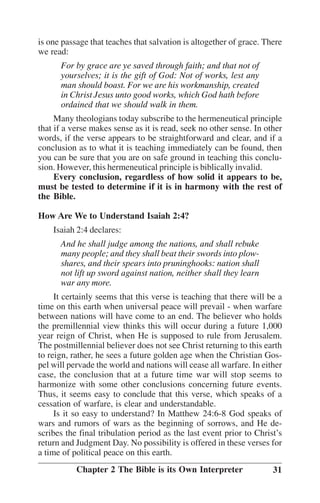 is one passage that teaches that salvation is altogether of grace. There
we read:
For by grace are ye saved through faith; and that not of
yourselves; it is the gift of God: Not of works, lest any
man should boast. For we are his workmanship, created
in Christ Jesus unto good works, which God hath before
ordained that we should walk in them.
Many theologians today subscribe to the hermeneutical principle
that if a verse makes sense as it is read, seek no other sense. In other
words, if the verse appears to be straightforward and clear, and if a
conclusion as to what it is teaching immediately can be found, then
you can be sure that you are on safe ground in teaching this conclusion. However, this hermeneutical principle is biblically invalid.
Every conclusion, regardless of how solid it appears to be,
must be tested to determine if it is in harmony with the rest of
the Bible.
How Are We to Understand Isaiah 2:4?
Isaiah 2:4 declares:
And he shall judge among the nations, and shall rebuke
many people; and they shall beat their swords into plowshares, and their spears into pruninghooks: nation shall
not lift up sword against nation, neither shall they learn
war any more.
It certainly seems that this verse is teaching that there will be a
time on this earth when universal peace will prevail - when warfare
between nations will have come to an end. The believer who holds
the premillennial view thinks this will occur during a future 1,000
year reign of Christ, when He is supposed to rule from Jerusalem.
The postmillennial believer does not see Christ returning to this earth
to reign, rather, he sees a future golden age when the Christian Gospel will pervade the world and nations will cease all warfare. In either
case, the conclusion that at a future time war will stop seems to
harmonize with some other conclusions concerning future events.
Thus, it seems easy to conclude that this verse, which speaks of a
cessation of warfare, is clear and understandable.
Is it so easy to understand? In Matthew 24:6-8 God speaks of
wars and rumors of wars as the beginning of sorrows, and He describes the final tribulation period as the last event prior to Christ’’s
return and Judgment Day. No possibility is offered in these verses for
a time of political peace on this earth.
Chapter 2 The Bible is its Own Interpreter

31

 