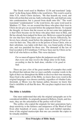 The Greek word used in Matthew 12:36 and translated ““judgment”” in the King James Bible is the word krisis. This word is used in
John 5:24, where Christ declares, ““He that heareth my word, and
believeth on him that sent me, hath everlasting life, and shall not come
into condemnation; but is passed from death unto life.”” The word
translated ““condemnation”” is the word krisis, the same word used in
Matthew 12. Thus, we are assured that those who place their trust in
Christ do not give an account before the judgment throne. To expand
the thought, we know that the reason we do not come into judgment
is that Christ became sin for those who place their trust in Him, and
He has already been judged for those sins. Believers cannot be judged
for sins that have been taken care of by our Savior. Effectively, believers have already stood before the judgment throne of God to answer for their sins. They did so in the person of Jesus Christ, who as
their substitute, was laden with their sins, was found guilty of those
sins, and was punished for those sins. The demands of the law of
God recorded in II Corinthians 5:10 have been met by Christ on behalf of all who believe on Him. This verse declares:
For we must all appear before the judgment seat of Christ;
that every one may receive the things done in his body,
according to that he hath done, whether it be good or
bad.
These are just a few of the great number of examples that could
be offered that indicate that we must carefully examine words in the
light of their use throughout the Bible to discover their true meaning.
Since God is the author of the Bible, we know that every word in the
original languages was chosen carefully, regardless of whether Luke,
Jeremiah, or Moses was the human author, because we know that
God is infallible in all that He does. We can place implicit trust in the
Bible.
The Bible is Infallible
One must understand that only the original autographs are to be
considered infallible. As originally penned in Hebrew, Greek, and Aramaic, they are the articulation of the perfect will of God.
The scribes who copied the originals for later generations had a
deep sensitivity to the holiness and uniqueness of the Word of God.
Even after hundreds of years, copies were such faithful reproductions of the original manuscripts that one can consider the copies to
be virtually infallible.
38

First Principles of Bible Study

 