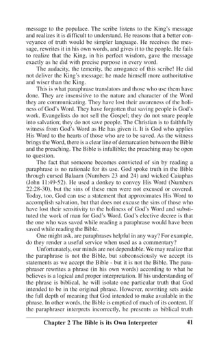 message to the populace. The scribe listens to the King’’s message
and realizes it is difficult to understand. He reasons that a better conveyance of truth would be simpler language. He receives the message, rewrites it in his own words, and gives it to the people. He fails
to realize that the King, in his perfect wisdom, gave the message
exactly as he did with precise purpose in every word.
The audacity, the temerity, the arrogance of this scribe! He did
not deliver the King’’s message; he made himself more authoritative
and wiser than the King.
This is what paraphrase translators and those who use them have
done. They are insensitive to the nature and character of the Word
they are communicating. They have lost their awareness of the holiness of God’’s Word. They have forgotten that saving people is God’’s
work. Evangelists do not sell the Gospel; they do not snare people
into salvation; they do not save people. The Christian is to faithfully
witness from God’’s Word as He has given it. It is God who applies
His Word to the hearts of those who are to be saved. As the witness
brings the Word, there is a clear line of demarcation between the Bible
and the preaching. The Bible is infallible; the preaching may be open
to question.
The fact that someone becomes convicted of sin by reading a
paraphrase is no rationale for its use. God spoke truth in the Bible
through cursed Balaam (Numbers 23 and 24) and wicked Caiaphas
(John 11:49-52). He used a donkey to convey His Word (Numbers
22:28-30), but the sins of these men were not excused or covered.
Today, too, God can use a statement that approximates His Word to
accomplish salvation, but that does not excuse the sins of those who
have lost their sensitivity to the holiness of God’’s Word and substituted the work of man for God’’s Word. God’’s elective decree is that
the one who was saved while reading a paraphrase would have been
saved while reading the Bible.
One might ask, are paraphrases helpful in any way? For example,
do they render a useful service when used as a commentary?
Unfortunately, our minds are not dependable. We may realize that
the paraphrase is not the Bible, but subconsciously we accept its
statements as we accept the Bible - but it is not the Bible. The paraphraser rewrites a phrase (in his own words) according to what he
believes is a logical and proper interpretation. If his understanding of
the phrase is biblical, he will isolate one particular truth that God
intended to be in the original phrase. However, rewriting sets aside
the full depth of meaning that God intended to make available in the
phrase. In other words, the Bible is emptied of much of its content. If
the paraphraser interprets incorrectly, he presents as biblical truth
Chapter 2 The Bible is its Own Interpreter

41

 