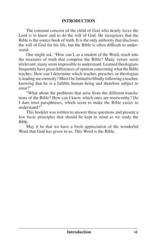 INTRODUCTION
The constant concern of the child of God who dearly loves the
Lord is to know and to do the will of God. He recognizes that the
Bible is the source book of truth. It is the only authority that discloses
the will of God for his life, but the Bible is often difficult to understand.
One might ask, ““How can I, as a student of the Word, reach into
the treasures of truth that comprise the Bible? Many verses seem
irrelevant; many seem impossible to understand. Learned theologians
frequently have great differences of opinion concerning what the Bible
teaches: How can I determine which teacher, preacher, or theologian
is leading me correctly? Must I be limited to blindly following a teacher,
knowing that he is a fallible human being and therefore subject to
error?””
““What about the problems that arise from the different translations of the Bible? How can I know which ones are trustworthy? Do
I dare trust paraphrases, which seem to make the Bible easier to
understand?””
This booklet was written to answer these questions and present a
few basic principles that should be kept in mind as we study the
Bible.
May it be that we have a fresh appreciation of the wonderful
Word that God has given to us. This Word is the Bible.

Introduction

vi

 