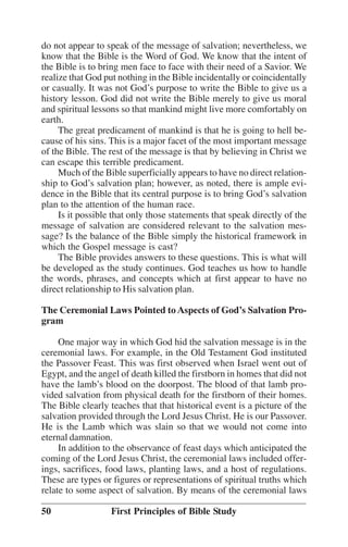 do not appear to speak of the message of salvation; nevertheless, we
know that the Bible is the Word of God. We know that the intent of
the Bible is to bring men face to face with their need of a Savior. We
realize that God put nothing in the Bible incidentally or coincidentally
or casually. It was not God’’s purpose to write the Bible to give us a
history lesson. God did not write the Bible merely to give us moral
and spiritual lessons so that mankind might live more comfortably on
earth.
The great predicament of mankind is that he is going to hell because of his sins. This is a major facet of the most important message
of the Bible. The rest of the message is that by believing in Christ we
can escape this terrible predicament.
Much of the Bible superficially appears to have no direct relationship to God’’s salvation plan; however, as noted, there is ample evidence in the Bible that its central purpose is to bring God’’s salvation
plan to the attention of the human race.
Is it possible that only those statements that speak directly of the
message of salvation are considered relevant to the salvation message? Is the balance of the Bible simply the historical framework in
which the Gospel message is cast?
The Bible provides answers to these questions. This is what will
be developed as the study continues. God teaches us how to handle
the words, phrases, and concepts which at first appear to have no
direct relationship to His salvation plan.
The Ceremonial Laws Pointed to Aspects of God’’s Salvation Program
One major way in which God hid the salvation message is in the
ceremonial laws. For example, in the Old Testament God instituted
the Passover Feast. This was first observed when Israel went out of
Egypt, and the angel of death killed the firstborn in homes that did not
have the lamb’’s blood on the doorpost. The blood of that lamb provided salvation from physical death for the firstborn of their homes.
The Bible clearly teaches that that historical event is a picture of the
salvation provided through the Lord Jesus Christ. He is our Passover.
He is the Lamb which was slain so that we would not come into
eternal damnation.
In addition to the observance of feast days which anticipated the
coming of the Lord Jesus Christ, the ceremonial laws included offerings, sacrifices, food laws, planting laws, and a host of regulations.
These are types or figures or representations of spiritual truths which
relate to some aspect of salvation. By means of the ceremonial laws
50

First Principles of Bible Study

 
