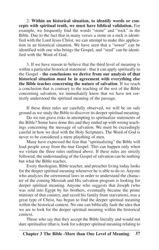 2. Within an historical situation, to identify words or concepts with spiritual truth, we must have biblical validation. For
example, we frequently find the words ““stone”” and ““rock”” in the
Bible. Due to the fact that in many verses a stone or a rock is identified with the Lord Jesus Christ, we can attempt to make this application in an historical situation. We have seen that a ““sower”” can be
identified with one who brings the Gospel, and ““seed”” can be identified with the Word of God.
3. If we have reason to believe that the third level of meaning is
within a particular historical statement - that it can apply spiritually to
the Gospel - the conclusions we derive from our analysis of that
historical situation must be in agreement with everything else
the Bible teaches concerning the nature of salvation. If we reach
a conclusion that is contrary to the teaching of the rest of the Bible
concerning salvation, we immediately know that we have not correctly understood the spiritual meaning of the passage.
If these three rules are carefully observed, we will be on safe
ground as we study the Bible to discover its deeper spiritual meaning.
Do we run grave risks in attempting to spiritualize statements of
the Bible? Some have done this and they ended up with wrong teachings concerning the message of salvation. We must be exceedingly
careful in how we deal with the Holy Scriptures. The Word of God is
never to be considered a mere plaything of men.
Many have expressed the fear that ““spiritualizing”” the Bible will
lead people away from the true Gospel. This can happen only when
we violate the three rules outlined above. If these rules are strictly
followed, the understanding of the Gospel of salvation can be nothing
but what the Bible teaches.
Every theologian, Bible teacher, and preacher living today looks
for the deeper spiritual meaning whenever he is able to do so. Anyone
who analyzes the ceremonial laws in order to understand the character of the coming Messiah and His salvation program is looking for
deeper spiritual meaning. Anyone who suggests that Joseph (who
was sold into Egypt by his brothers, eventually became the prime
minister of that country, and saved his family from starvation), was a
great type of Christ, has begun to find the deeper spiritual meaning
within the historical context. No one can biblically fault the idea that
we are to look for the deeper spiritual meaning within the historical
context.
Those who say that they accept the Bible literally and would not
dare spiritualize (that is, look for a deeper spiritual meaning relating to
Chapter 3 The Bible -More than One Level of Meaning

57

 