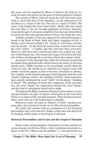 that sense, the law (typified by Moses) is dead to the believer. Instead, he enters into heaven by the grace of God (typified by Joshua).
The account of Moses when he struck the rock (and water came
forth to satisfy the thirst of the Israelites), can be understood if we
see Moses as a figure of the law. The rock is a figure of Christ. The
water is the Gospel that flows from Christ. Moses (the law) struck
the rock (that is, the law brought judgment on Christ), therefore,
water (the Gospel of salvation) could flow from the rock (from Christ)
to satisfy the thirst (the spiritual thirst) of those who drank the water.
Another example of what may appear to be awkward language is
found in the Book of Ruth. Ruth and Orpah, daughters-in-law of
Naomi, said to Naomi in Ruth 1:10, ““Surely we will return with thee
unto thy people.”” In the historical context they would not have used
the word ““return”” - it implies that they had been there previously.
However, God chose this word because these two women are a picture of the human race. The human race began with God in the Garden of Eden and through the Lord Jesus Christ they return to God.
Awareness of the principle that within the historical record God
has hidden deep spiritual truths which concern the nature of salvation
should cause a Bible translator to be exceedingly careful about the
words he uses. He should never substitute an original word with
another word that appears to him to be more convenient or salutary.
For example, in the original languages God frequently used the word
““blood”” in phrases such as ““the shedding of blood.”” Some translators
have actually substituted the word ““death”” for the phrase ““shedding
of blood.”” The shedding of blood does emphasize death; nevertheless, the word ““blood”” has implications beyond the word ““death,””
and this kind of substitution should not be made.
Throughout the Bible, numerous historical conversations, events,
and personalities are types or figures which point to the Lord Jesus
Christ or an aspect of the salvation program. These historical personalities and events are to be looked upon as parables.
Historical events are types or shadows of God’’s salvation program; thus, these historical events are in effect historical parables.
The study will continue with an examination of a few historical
personalities and events that have hidden within them the third level
of meaning, which relates to the Gospel of salvation.
Historical Personalities and Events and the Gospel of Salvation
Some events and personalities which point to Christ and the salvation message are obvious. Moses, who is sometimes presented as a
figure of the law (““Moses and the prophets””), is also presented as a
Chapter 3 The Bible -More than One Level of Meaning

59

 