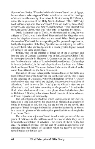 figure of our Savior. When he led the children of Israel out of Egypt,
he was shown to be a type of Christ, who leads us out of the bondage
of sin and into the security of salvation. In Deuteronomy 18:15 Moses,
under the inspiration of the Holy Spirit, declared: ““The LORD thy
God will raise up unto thee a Prophet, from the midst of thee, of thy
brethren, like unto me; unto him ye shall hearken.”” That Prophet was
the Lord Jesus Christ, who was ““like unto”” or typified by Moses.
David is another type of Christ. As shepherd and as king, he was
a figure of Christ, who is the Good Shepherd and the King who rules
over the kingdom we enter when we are saved. When David penned
the words of Psalm 69, he was speaking of his personal experiences,
but by the inspiration of the Holy Spirit he was anticipating the sufferings of Christ, who spiritually, and to a much greater degree, would
go through the same experiences.
Joshua, who led the children of Israel out of the wilderness and
into the land of Canaan, is another type of the Lord Jesus Christ. This
is shown particularly in Hebrews 4. Canaan was the land of physical
rest for those in the nation of Israel who followed Joshua. Citizenship
in heaven (salvation), is the land of spiritual rest for those who follow
the Lord Jesus Christ. The name Joshua (Hebrew) is identical to the
name Jesus (Greek) in the New Testament.
The nation of Israel is frequently presented to us in the Bible as a
type of those who are to believe in the Lord Jesus Christ. This is seen
in the language of Galatians 3 where God declares in verse 7, ““Know
ye therefore, that they which are of faith, the same are the children of
Abraham,”” and in verse 29, ““And if ye be Christ’’s then are ye
Abraham’’s seed, and heirs according to the promise.”” Israel in the
flesh, also called national Israel, is the physical seed of Abraham, but
in Galatians 3 God says that eternal Israel consists of those who are
in Christ, regardless of nationality.
The list of types and shadows which is displayed in the Old Testament is a long one. Egypt, for example, is presented as a figure of
being in bondage to sin, the way we are before we are saved. The
passage of Israel through the Red Sea under the leadership of Moses
is a beautiful picture of the redemption provided for us through the
Lord Jesus Christ.
The wilderness sojourn of Israel is a dramatic picture of the sojourn of believers in the wilderness of this world while they travel
towards the completion of salvation - the return of Christ on the last
day. The entrance of Israel into the land of Canaan is a picture of our
entrance into the fulness of salvation when we receive our resurrected bodies on the last day.
60

First Principles of Bible Study

 
