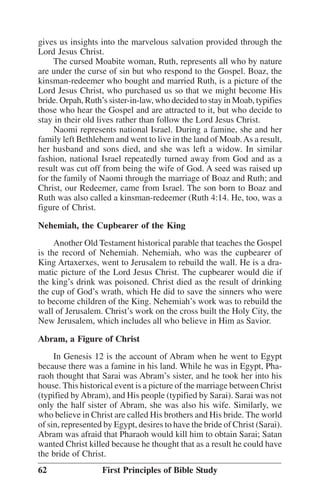 gives us insights into the marvelous salvation provided through the
Lord Jesus Christ.
The cursed Moabite woman, Ruth, represents all who by nature
are under the curse of sin but who respond to the Gospel. Boaz, the
kinsman-redeemer who bought and married Ruth, is a picture of the
Lord Jesus Christ, who purchased us so that we might become His
bride. Orpah, Ruth’’s sister-in-law, who decided to stay in Moab, typifies
those who hear the Gospel and are attracted to it, but who decide to
stay in their old lives rather than follow the Lord Jesus Christ.
Naomi represents national Israel. During a famine, she and her
family left Bethlehem and went to live in the land of Moab. As a result,
her husband and sons died, and she was left a widow. In similar
fashion, national Israel repeatedly turned away from God and as a
result was cut off from being the wife of God. A seed was raised up
for the family of Naomi through the marriage of Boaz and Ruth; and
Christ, our Redeemer, came from Israel. The son born to Boaz and
Ruth was also called a kinsman-redeemer (Ruth 4:14. He, too, was a
figure of Christ.
Nehemiah, the Cupbearer of the King
Another Old Testament historical parable that teaches the Gospel
is the record of Nehemiah. Nehemiah, who was the cupbearer of
King Artaxerxes, went to Jerusalem to rebuild the wall. He is a dramatic picture of the Lord Jesus Christ. The cupbearer would die if
the king’’s drink was poisoned. Christ died as the result of drinking
the cup of God’’s wrath, which He did to save the sinners who were
to become children of the King. Nehemiah’’s work was to rebuild the
wall of Jerusalem. Christ’’s work on the cross built the Holy City, the
New Jerusalem, which includes all who believe in Him as Savior.
Abram, a Figure of Christ
In Genesis 12 is the account of Abram when he went to Egypt
because there was a famine in his land. While he was in Egypt, Pharaoh thought that Sarai was Abram’’s sister, and he took her into his
house. This historical event is a picture of the marriage between Christ
(typified by Abram), and His people (typified by Sarai). Sarai was not
only the half sister of Abram, she was also his wife. Similarly, we
who believe in Christ are called His brothers and His bride. The world
of sin, represented by Egypt, desires to have the bride of Christ (Sarai).
Abram was afraid that Pharaoh would kill him to obtain Sarai; Satan
wanted Christ killed because he thought that as a result he could have
the bride of Christ.
62

First Principles of Bible Study

 