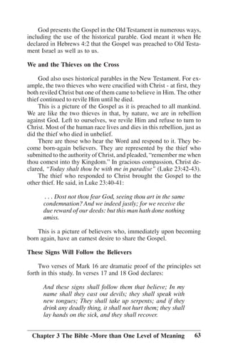 God presents the Gospel in the Old Testament in numerous ways,
including the use of the historical parable. God meant it when He
declared in Hebrews 4:2 that the Gospel was preached to Old Testament Israel as well as to us.
We and the Thieves on the Cross
God also uses historical parables in the New Testament. For example, the two thieves who were crucified with Christ - at first, they
both reviled Christ but one of them came to believe in Him. The other
thief continued to revile Him until he died.
This is a picture of the Gospel as it is preached to all mankind.
We are like the two thieves in that, by nature, we are in rebellion
against God. Left to ourselves, we revile Him and refuse to turn to
Christ. Most of the human race lives and dies in this rebellion, just as
did the thief who died in unbelief.
There are those who hear the Word and respond to it. They become born-again believers. They are represented by the thief who
submitted to the authority of Christ, and pleaded, ““remember me when
thou comest into thy Kingdom.”” In gracious compassion, Christ declared, ““Today shalt thou be with me in paradise”” (Luke 23:42-43).
The thief who responded to Christ brought the Gospel to the
other thief. He said, in Luke 23:40-41:
. . . Dost not thou fear God, seeing thou art in the same
condemnation? And we indeed justly; for we receive the
due reward of our deeds: but this man hath done nothing
amiss.
This is a picture of believers who, immediately upon becoming
born again, have an earnest desire to share the Gospel.
These Signs Will Follow the Believers
Two verses of Mark 16 are dramatic proof of the principles set
forth in this study. In verses 17 and 18 God declares:
And these signs shall follow them that believe; In my
name shall they cast out devils; they shall speak with
new tongues; They shall take up serpents; and if they
drink any deadly thing, it shall not hurt them; they shall
lay hands on the sick, and they shall recover.
Chapter 3 The Bible -More than One Level of Meaning

63

 