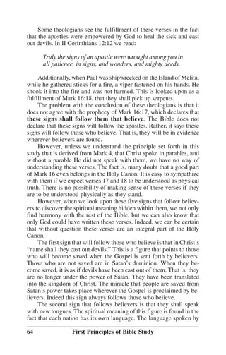 Some theologians see the fulfillment of these verses in the fact
that the apostles were empowered by God to heal the sick and cast
out devils. In II Corinthians 12:12 we read:
Truly the signs of an apostle were wrought among you in
all patience, in signs, and wonders, and mighty deeds.
Additionally, when Paul was shipwrecked on the Island of Melita,
while he gathered sticks for a fire, a viper fastened on his hands. He
shook it into the fire and was not harmed. This is looked upon as a
fulfillment of Mark 16:18, that they shall pick up serpents.
The problem with the conclusion of these theologians is that it
does not agree with the prophecy of Mark 16:17, which declares that
these signs shall follow them that believe. The Bible does not
declare that these signs will follow the apostles. Rather, it says these
signs will follow those who believe. That is, they will be in evidence
wherever believers are found.
However, unless we understand the principle set forth in this
study that is derived from Mark 4, that Christ spoke in parables, and
without a parable He did not speak with them, we have no way of
understanding these verses. The fact is, many doubt that a good part
of Mark 16 even belongs in the Holy Canon. It is easy to sympathize
with them if we expect verses 17 and 18 to be understood as physical
truth. There is no possibility of making sense of these verses if they
are to be understood physically as they stand.
However, when we look upon these five signs that follow believers to discover the spiritual meaning hidden within them, we not only
find harmony with the rest of the Bible, but we can also know that
only God could have written these verses. Indeed, we can be certain
that without question these verses are an integral part of the Holy
Canon.
The first sign that will follow those who believe is that in Christ’’s
““name shall they cast out devils.”” This is a figure that points to those
who will become saved when the Gospel is sent forth by believers.
Those who are not saved are in Satan’’s dominion. When they become saved, it is as if devils have been cast out of them. That is, they
are no longer under the power of Satan. They have been translated
into the kingdom of Christ. The miracle that people are saved from
Satan’’s power takes place wherever the Gospel is proclaimed by believers. Indeed this sign always follows those who believe.
The second sign that follows believers is that they shall speak
with new tongues. The spiritual meaning of this figure is found in the
fact that each nation has its own language. The language spoken by
64

First Principles of Bible Study

 