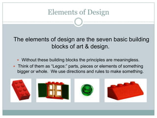 Elements of Design

The elements of design are the seven basic building
blocks of art & design.
 Without these building blocks the principles are meaningless.
 Think of them as “Legos:” parts, pieces or elements of something

bigger or whole. We use directions and rules to make something.

 
