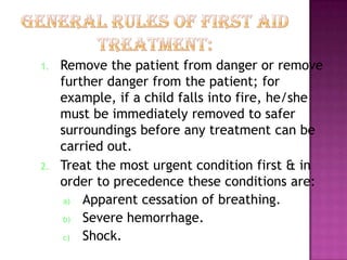 1. Remove the patient from danger or remove
further danger from the patient; for
example, if a child falls into fire, he/she
must be immediately removed to safer
surroundings before any treatment can be
carried out.
2. Treat the most urgent condition first & in
order to precedence these conditions are:
a) Apparent cessation of breathing.
b) Severe hemorrhage.
c) Shock.
 