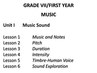 GRADE VII/FIRST YEAR
MUSIC
Unit I Music Sound
Lesson 1 Music and Notes
Lesson 2 Pitch
Lesson 3 Duration
Lesson 4 Intensity
Lesson 5 Timbre-Human Voice
Lesson 6 Sound Exploration
 