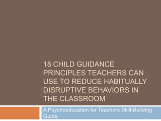 18 CHILD GUIDANCE
PRINCIPLES TEACHERS CAN
USE TO REDUCE HABITUALLY
DISRUPTIVE BEHAVIORS IN
THE CLASSROOM
A Psychoeducation for Teachers Skill-Building
Guide
 