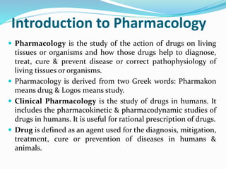 Introduction to Pharmacology
 Pharmacology is the study of the action of drugs on living
tissues or organisms and how those drugs help to diagnose,
treat, cure & prevent disease or correct pathophysiology of
living tissues or organisms.
 Pharmacology is derived from two Greek words: Pharmakon
means drug & Logos means study.
 Clinical Pharmacology is the study of drugs in humans. It
includes the pharmacokinetic & pharmacodynamic studies of
drugs in humans. It is useful for rational prescription of drugs.
 Drug is defined as an agent used for the diagnosis, mitigation,
treatment, cure or prevention of diseases in humans &
animals.
 