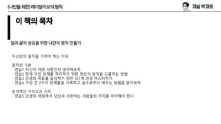 이 책의 목차
일과 삶의 성공을 위한 나만의 원칙 만들기
자신만의 원칙을 가져야 하는 이유
원칙의 기본
- 연습1 자신이 어떤 사람인지 생각해보자
- 연습2 현재 닥친 문제를 처리하기 위한 최선의 원칙을 도출하는 방법
- 연습3 인생의 목표를 달성하기 위한 5단계 과정 마스터하기
- 연습4 가장 큰 2가지 장애물을 극복하고 실수로부터 배우는 방법을 알아보자
본격적인 가이드의 시작
- 연습5 인생의 여정에서 당신과 사랑하는 사람들의 위치를 파악해야 한다
(나만을위한)레이달리오의원칙
 