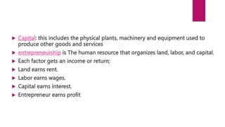  Capital: this includes the physical plants, machinery and equipment used to
produce other goods and services
 entrepreneurship is The human resource that organizes land, labor, and capital.
 Each factor gets an income or return;
 Land earns rent.
 Labor earns wages.
 Capital earns interest.
 Entrepreneur earns profit
 