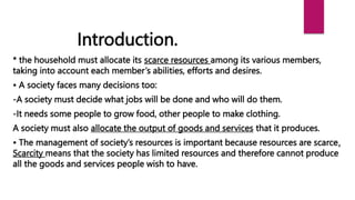 * the household must allocate its scarce resources among its various members,
taking into account each member’s abilities, efforts and desires.
• A society faces many decisions too:
-A society must decide what jobs will be done and who will do them.
-It needs some people to grow food, other people to make clothing.
A society must also allocate the output of goods and services that it produces.
• The management of society’s resources is important because resources are scarce.
Scarcity means that the society has limited resources and therefore cannot produce
all the goods and services people wish to have.
Introduction.
 