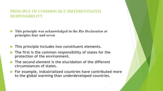 PRINCIPLE OF COMMON BUT DIFFERENTIATED
RESPONSIBILITY
 This principle was acknowledged in the Rio Declaration at
principles four and seven
 This principle includes two constituent elements.
 The first is the common responsibility of states for the
protection of the environment.
 The second element is the elucidation of the different
circumstances of states.
 For example, industrialized countries have contributed more
to the global warming than underdeveloped countries.
 