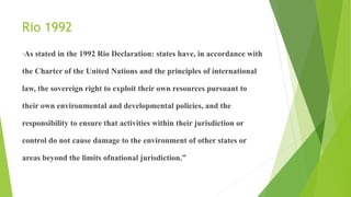 Rio 1992
“As stated in the 1992 Rio Declaration: states have, in accordance with
the Charter of the United Nations and the principles of international
law, the sovereign right to exploit their own resources pursuant to
their own environmental and developmental policies, and the
responsibility to ensure that activities within their jurisdiction or
control do not cause damage to the environment of other states or
areas beyond the limits ofnational jurisdiction.”
 