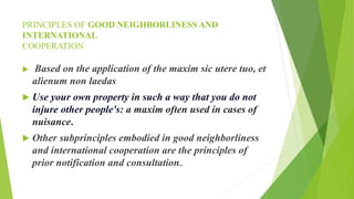 PRINCIPLES OF GOOD NEIGHBORLINESS AND
INTERNATIONAL
COOPERATION
 Based on the application of the maxim sic utere tuo, et
alienum non laedas
 Use your own property in such a way that you do not
injure other people's: a maxim often used in cases of
nuisance.
 Other subprinciples embodied in good neighborliness
and international cooperation are the principles of
prior notification and consultation..
 