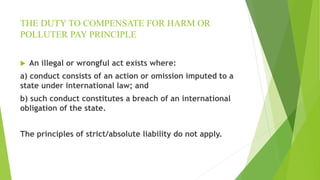 THE DUTY TO COMPENSATE FOR HARM OR
POLLUTER PAY PRINCIPLE
 An illegal or wrongful act exists where:
a) conduct consists of an action or omission imputed to a
state under international law; and
b) such conduct constitutes a breach of an international
obligation of the state.
The principles of strict/absolute liability do not apply.
 
