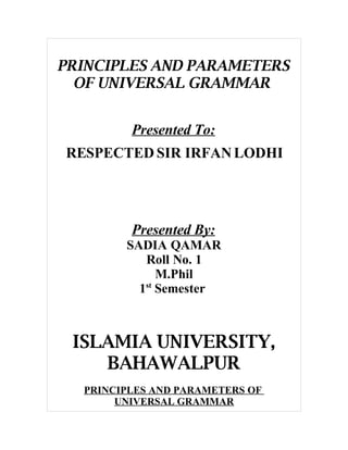 PRINCIPLES AND PARAMETERS
  OF UNIVERSAL GRAMMAR


         Presented To:
RESPECTED SIR IRFAN LODHI




         Presented By:
        SADIA QAMAR
           Roll No. 1
              M.Phil
          1st Semester



 ISLAMIA UNIVERSITY,
    BAHAWALPUR
  PRINCIPLES AND PARAMETERS OF
       UNIVERSAL GRAMMAR
 