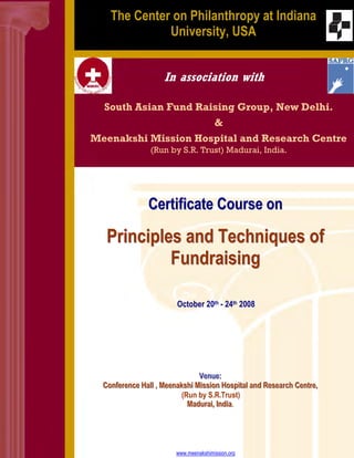 back ground image




                         The Center on Philanthropy at Indiana
                                   University, USA


                                            In association with

                      South Asian Fund Raising Group, New Delhi.
                                                                
                    Meenakshi Mission Hospital and Research Centre
                                       (Run by S.R. Trust) Madurai, India.




                                      Certificate Course on

                       Principles and Techniques of
                                Fundraising

                                                 October 20th - 24th 2008




                                                        Venue::
                                                        Venue
                      Confferrence Halll ,, Meenakshii Miissiion Hospiittall and Researrch Centtrre,,
                      Con e ence Ha Meenaksh M ss 