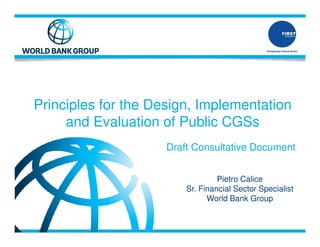 Principles for the Design, Implementation
and Evaluation of Public CGSs
Draft Consultative Document
Pietro Calice
Sr. Financial Sector Specialist
World Bank Group
 