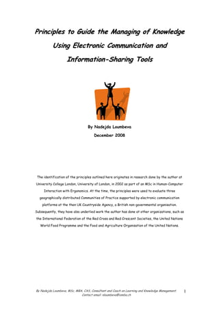 Principles to Guide the Managing of Knowledge
           Using Electronic Communication and
                    Information-Sharing Tools




                                  By Nadejda Loumbeva

                                      December 2008




 The identification of the principles outlined here originates in research done by the author at

University College London, University of London, in 2002 as part of an MSc in Human-Computer

     Interaction with Ergonomics. At the time, the principles were used to evaluate three

  geographically distributed Communities of Practice supported by electronic communication

    platforms at the then UK Countryside Agency, a British non-governmental organisation.

Subsequently, they have also underlied work the author has done at other organizations, such as

the International Federation of the Red Cross and Red Crescent Societies, the United Nations

   World Food Programme and the Food and Agriculture Organisation of the United Nations.




By Nadejda Loumbeva, MSc, MBA, CAS, Consultant and Coach on Learning and Knowledge Management.     1
                             Contact email: nloumbeva@iomba.ch
 