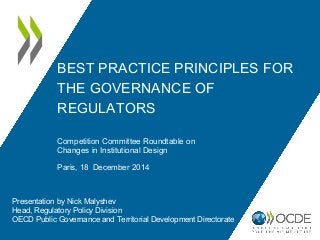 BEST PRACTICE PRINCIPLES FOR
THE GOVERNANCE OF
REGULATORS
Presentation by Nick Malyshev
Head, Regulatory Policy Division
OECD Public Governance and Territorial Development Directorate
Competition Committee Roundtable on
Changes in Institutional Design
Paris, 18 December 2014
 