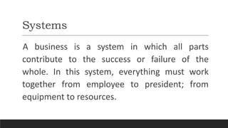 Systems
A business is a system in which all parts
contribute to the success or failure of the
whole. In this system, everything must work
together from employee to president; from
equipment to resources.
 