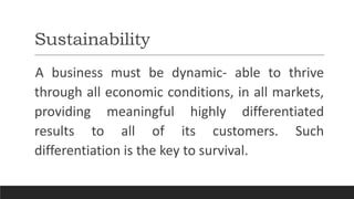 Sustainability
A business must be dynamic- able to thrive
through all economic conditions, in all markets,
providing meaningful highly differentiated
results to all of its customers. Such
differentiation is the key to survival.
 