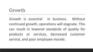 Growth
Growth is essential in business. Without
continued growth, operations will stagnate. This
can result in lowered standards of quality for
products or services, decreased customer
service, and poor employee morale.
 