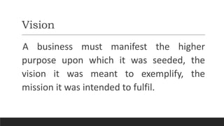 Vision
A business must manifest the higher
purpose upon which it was seeded, the
vision it was meant to exemplify, the
mission it was intended to fulfil.
 