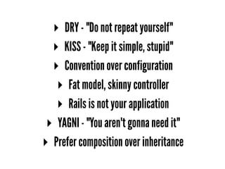 ▸ DRY - "Do not repeat yourself"
▸ KISS - "Keep it simple, stupid"
▸ Convention over configuration
▸ Fat model, skinny controller
▸ Rails is not your application
▸ YAGNI - "You aren't gonna need it"
▸ Prefer composition over inheritance
 