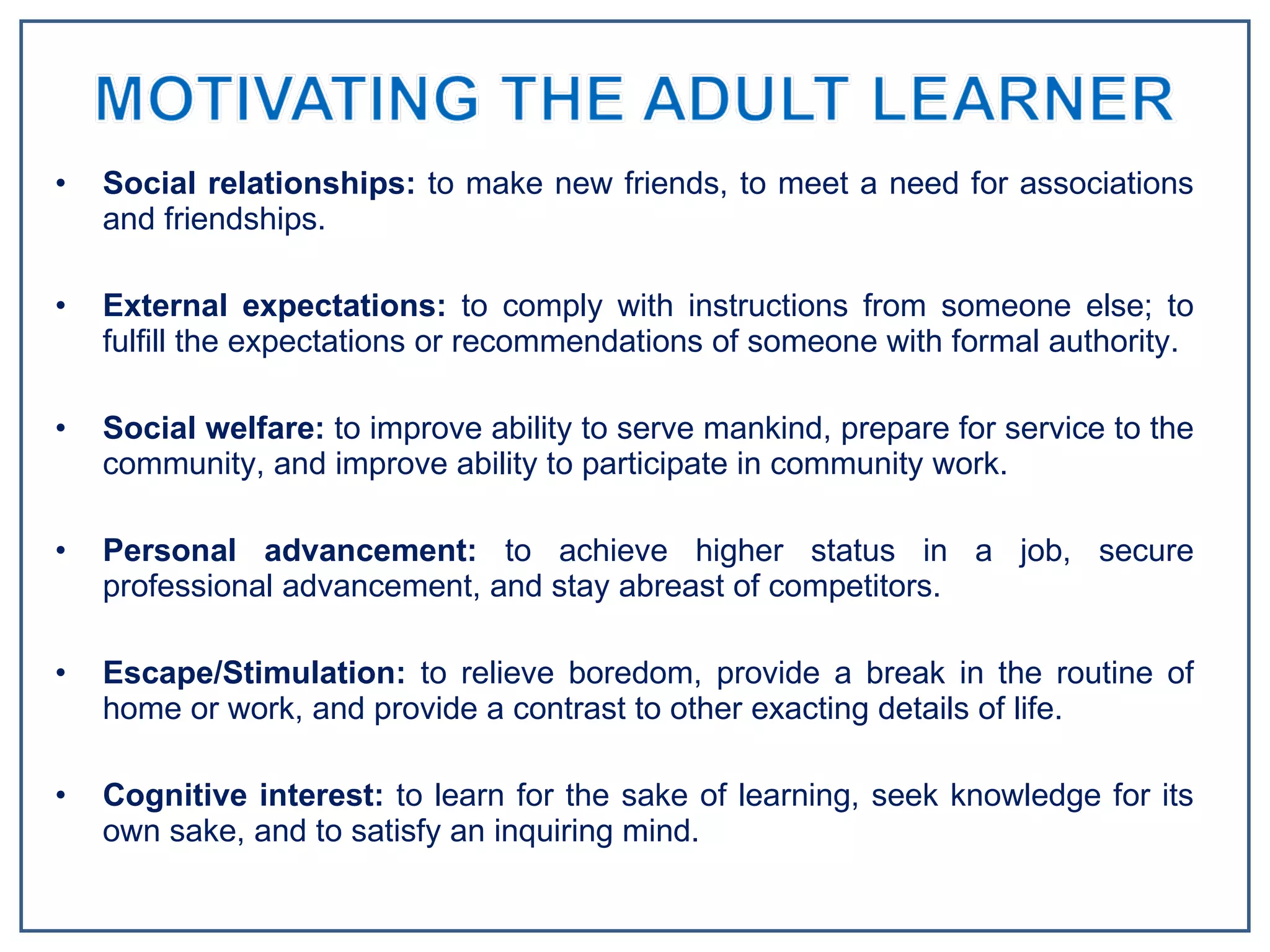 Social relationships:  to make new friends, to meet a need for associations and friendships.  External expectations:  to comply with instructions from someone else; to fulfill the expectations or recommendations of someone with formal authority.  Social welfare:  to improve ability to serve mankind, prepare for service to the community, and improve ability to participate in community work.  Personal advancement:  to achieve higher status in a job, secure professional advancement, and stay abreast of competitors.  Escape/Stimulation:  to relieve boredom, provide a break in the routine of home or work, and provide a contrast to other exacting details of life.  Cognitive interest:  to learn for the sake of learning, seek knowledge for its own sake, and to satisfy an inquiring mind. 