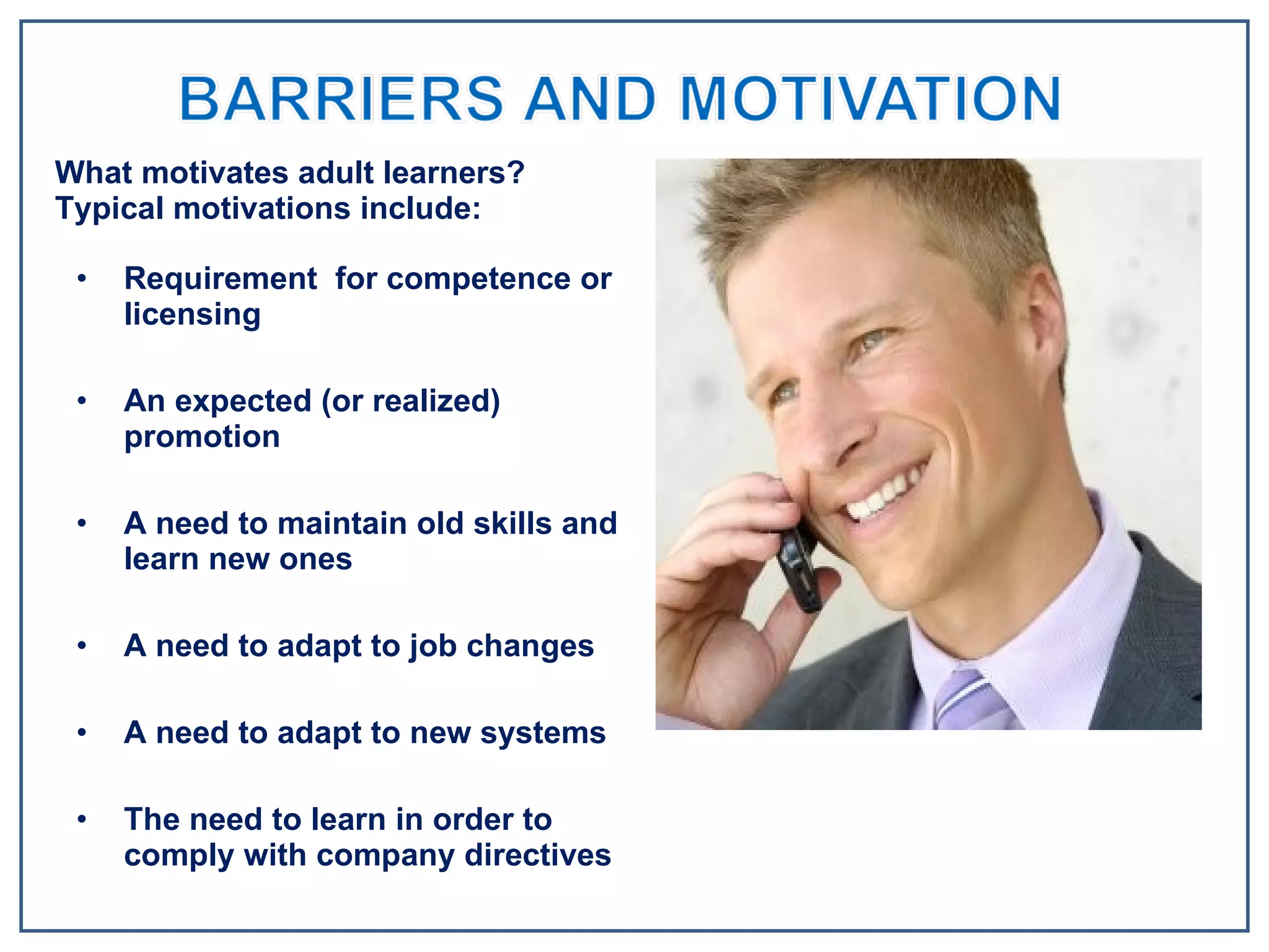Requirement  for competence or licensing An expected (or realized) promotion A need to maintain old skills and learn new ones A need to adapt to job changes A need to adapt to new systems The need to learn in order to comply with company directives What motivates adult learners? Typical motivations include: 
