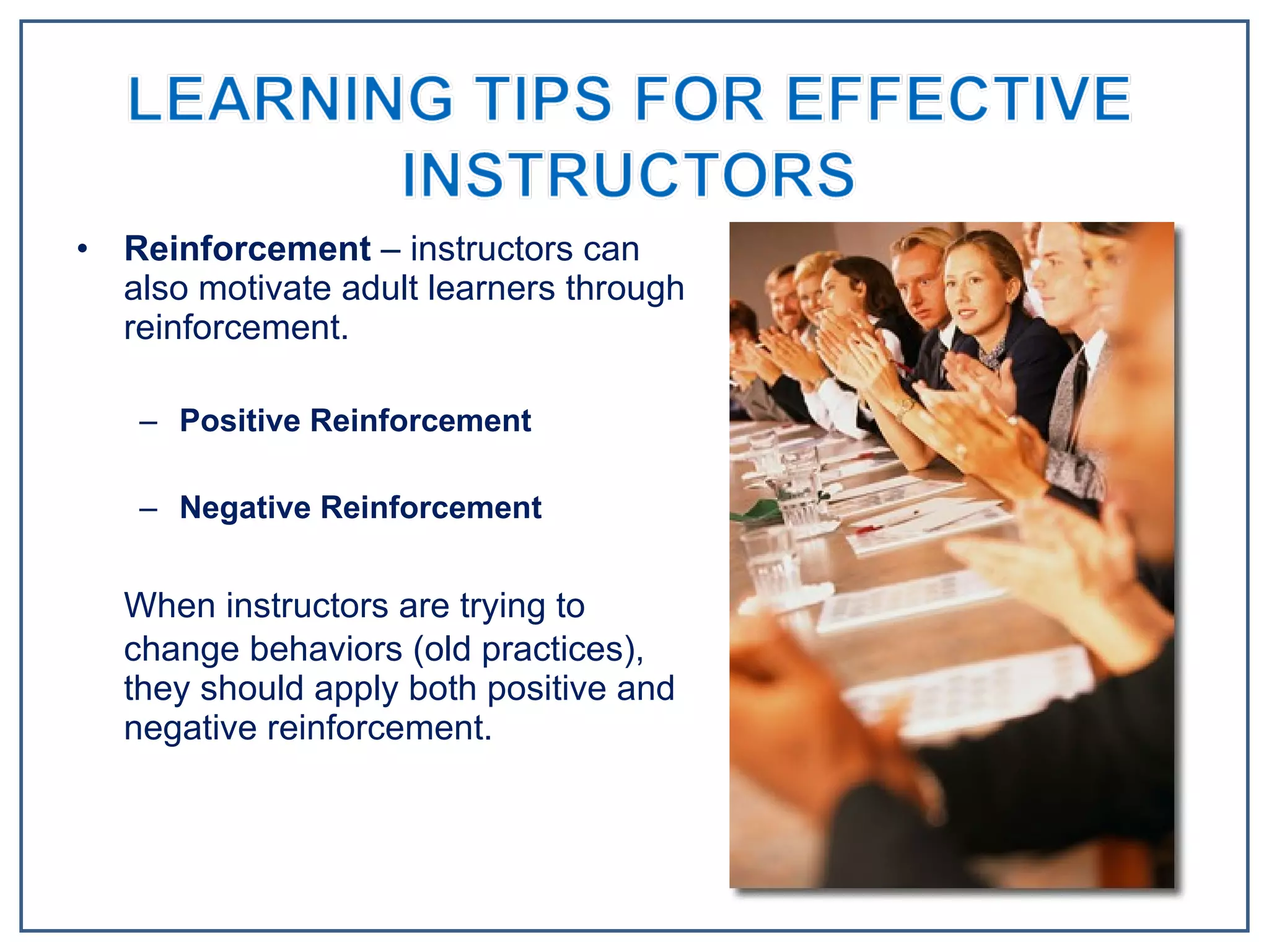 Reinforcement  – instructors can also motivate adult learners through reinforcement. Positive Reinforcement Negative Reinforcement When instructors are trying to change behaviors (old practices), they should apply both positive and negative reinforcement.  