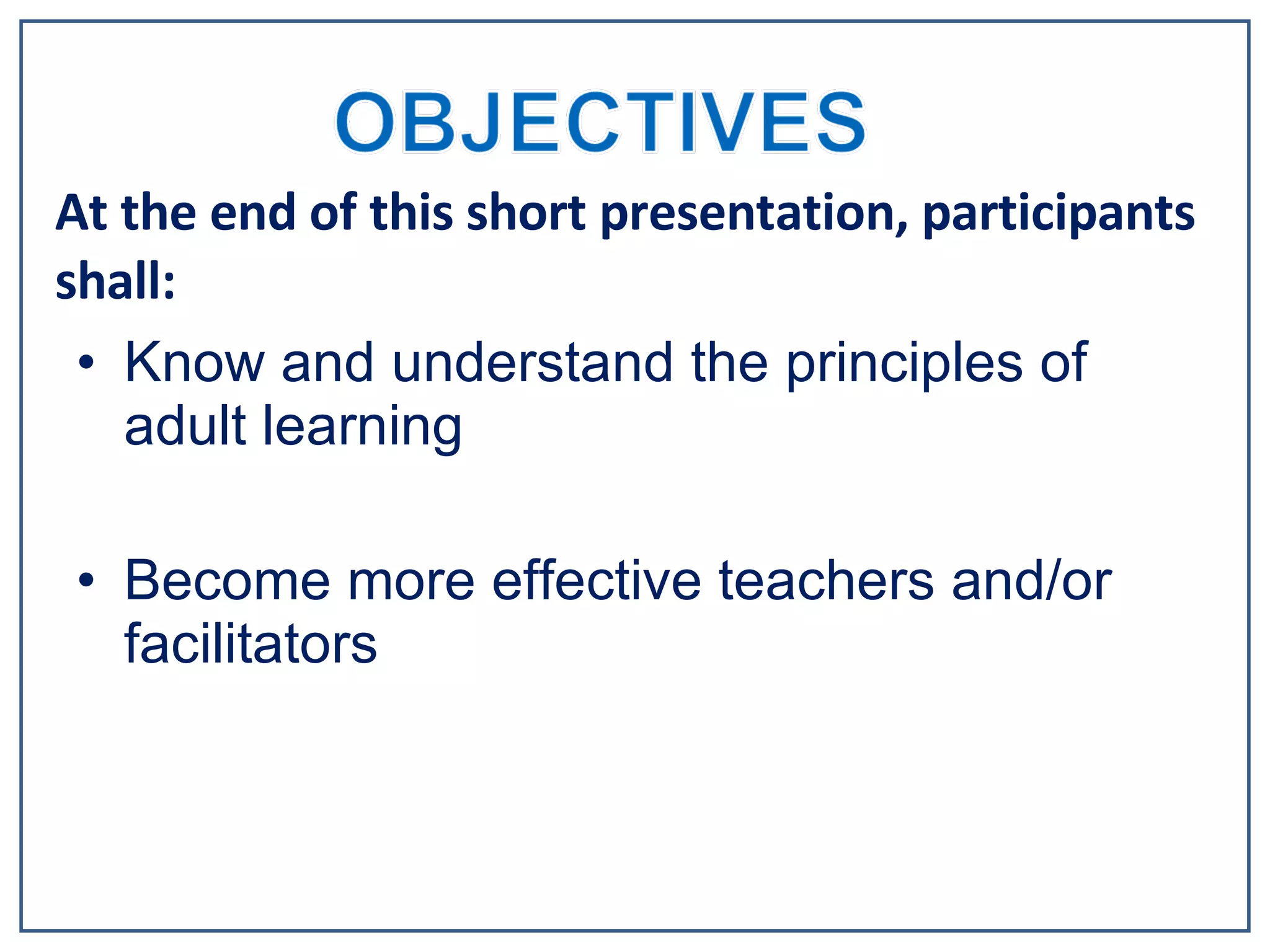 Know and understand the principles of adult learning Become more effective teachers and/or facilitators At the end of this short presentation, participants shall: 