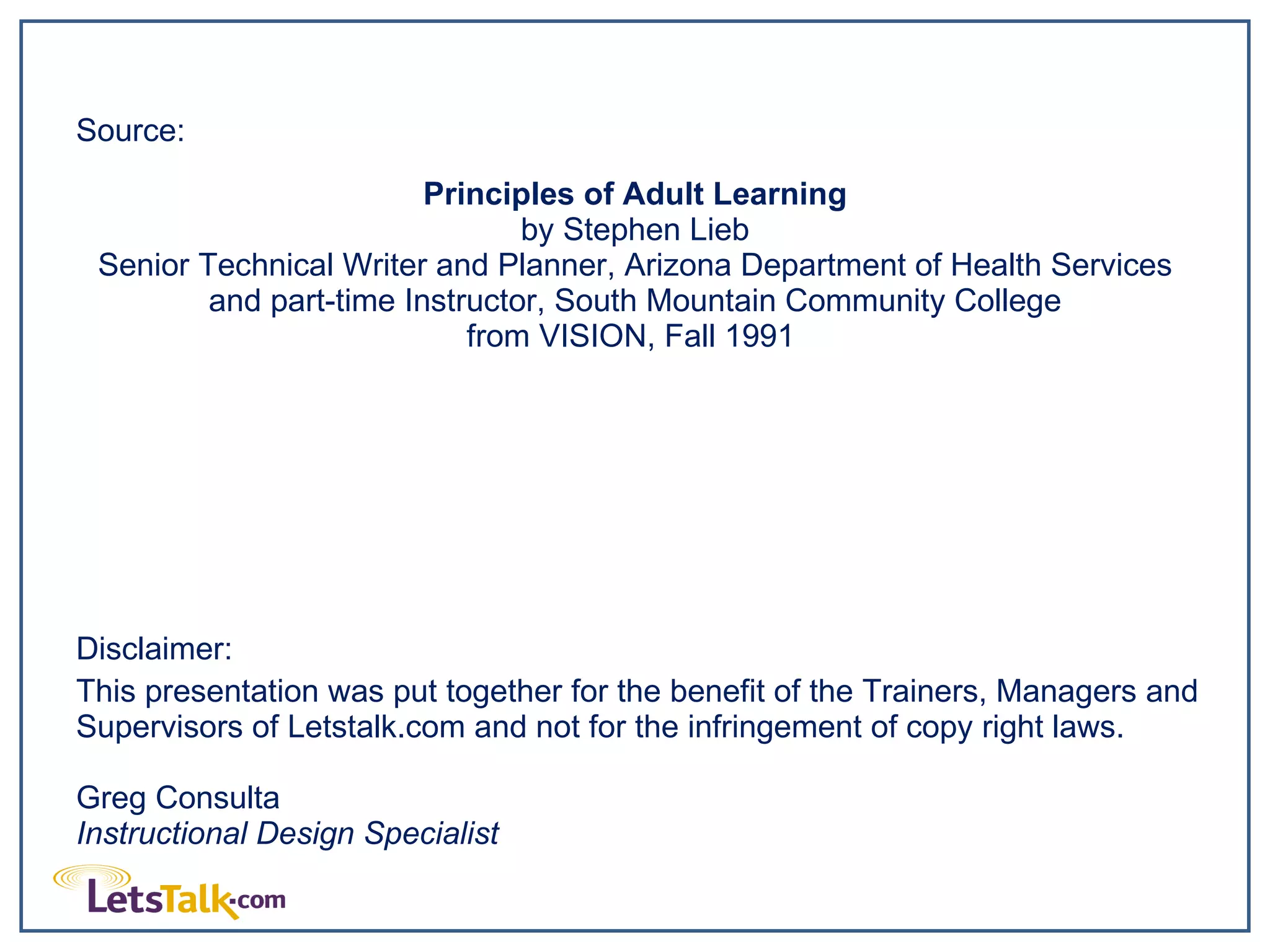 Source:  Principles of Adult Learning by Stephen Lieb Senior Technical Writer and Planner, Arizona Department of Health Services and part-time Instructor, South Mountain Community College from VISION, Fall 1991  Disclaimer:  This presentation was put together for the benefit of the Trainers, Managers and Supervisors of Letstalk.com and not for the infringement of copy right laws. Greg Consulta Instructional Design Specialist 