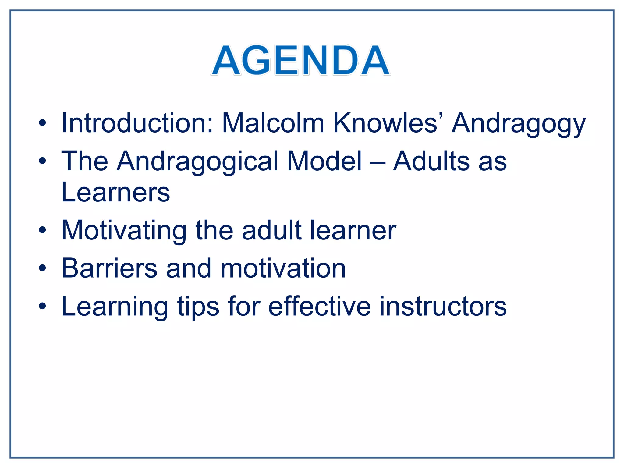 Introduction: Malcolm Knowles’ Andragogy The Andragogical Model – Adults as Learners Motivating the adult learner Barriers and motivation Learning tips for effective instructors 