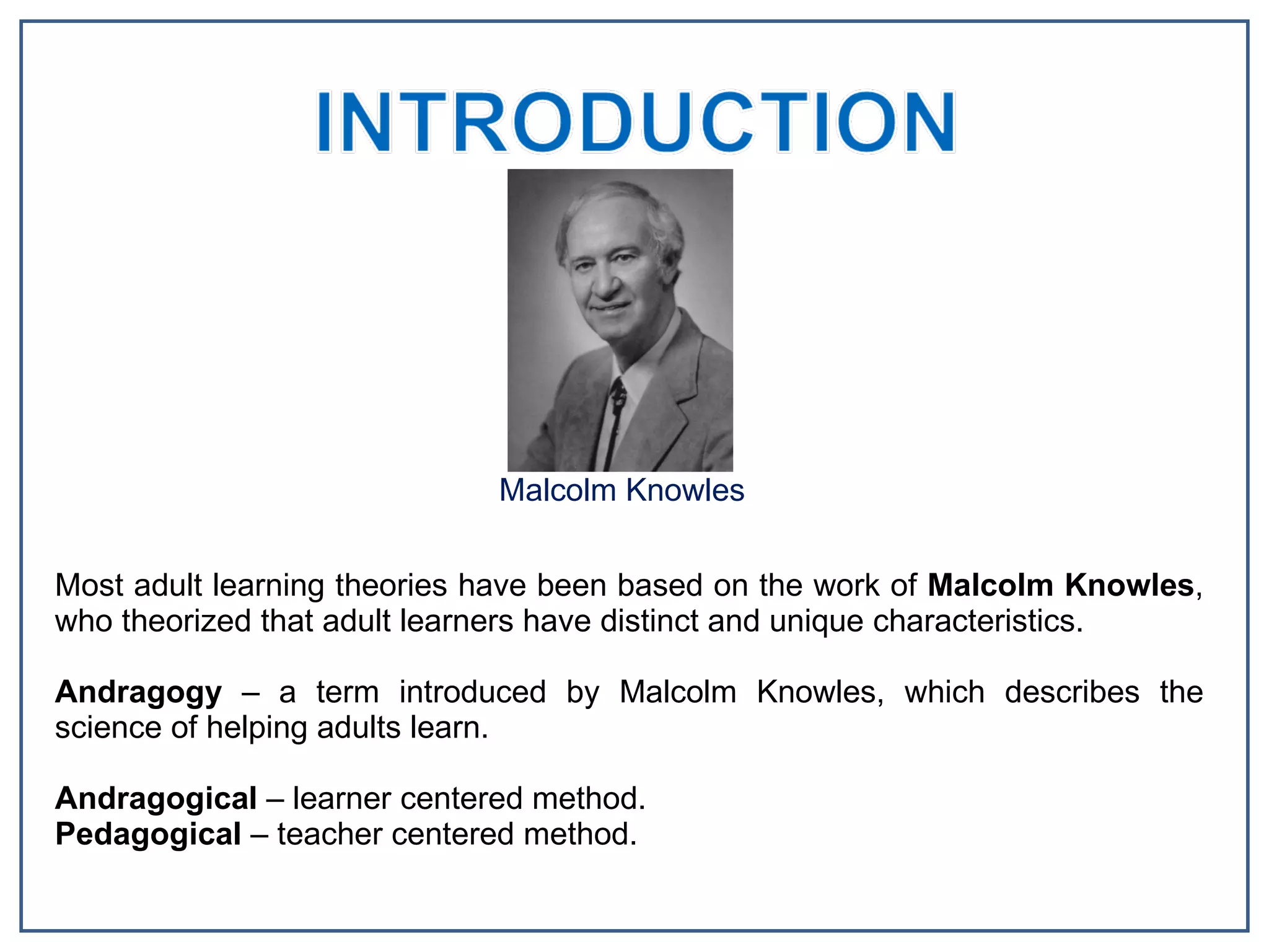 Malcolm Knowles Most adult learning theories have been based on the work of  Malcolm Knowles , who theorized that adult learners have distinct and unique characteristics. Andragogy  – a term introduced by Malcolm Knowles, which describes the science of helping adults learn.  Andragogical  – learner centered method. Pedagogical  – teacher centered method. 