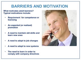 Requirement  for competence or licensing An expected (or realized) promotion A need to maintain old skills and learn new ones A need to adapt to job changes A need to adapt to new systems The need to learn in order to comply with company directives What motivates adult learners? Typical motivations include: 